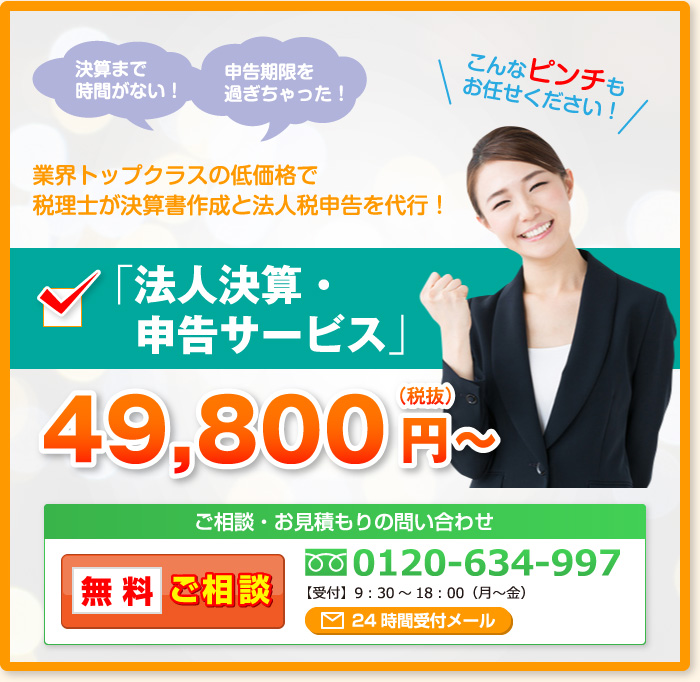 決算まで時間がない！申告期限を過ぎちゃった！こんなピンチもお任せください！業界トップクラスの低価格で税理士が決算書作成と法人税申告を代行！「法人決算・  申告サービス」49,800円～（税抜）ご相談・お見積もりの問い合わせ 無料ご相談 0120-634-997【受付】9：30～18：00（月～金）