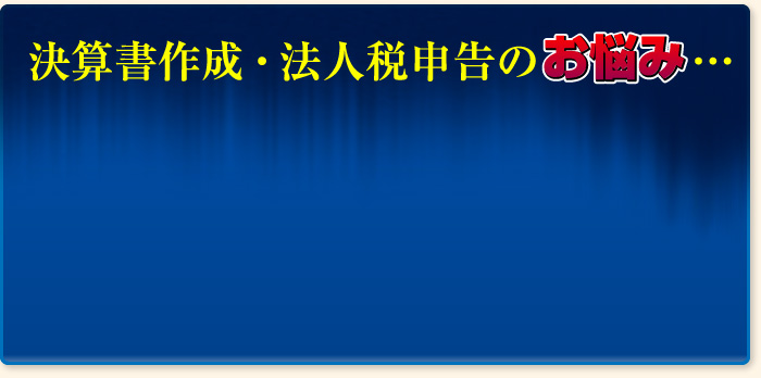 決算書作成・法人税申告のお悩み…
