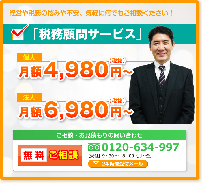 経営や税務の悩みや不安、気軽に何でもご相談ください！「税務顧問サービス」個人月額4,980円～（税抜）法人月額6,980円～（税抜）ご相談・お見積もりの問い合わせ 無料ご相談 0120-634-997【受付】9：30～18：00（月～金）