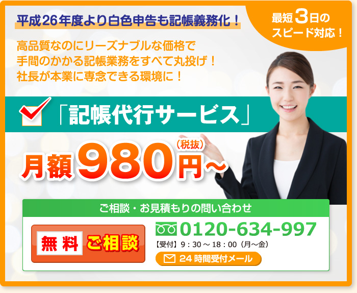 平成26年度より白色申告も記帳義務化！高品質なのにリーズナブルな価格で手間のかかる記帳業務をすべて丸投げ！社長が本業に専念できる環境に！最短3日のスピード対応！「記帳代行サービス」月額980円～（税抜）ご相談・お見積もりの問い合わせ 無料ご相談 0120-634-997 【受付】9：30～18：00（月～金）