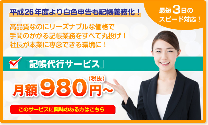 平成26年度より白色申告も記帳義務化!最短3日のスピード対応!高品質なのにリーズナブルな価格で手間のかかる記帳業務をすべて丸投げ!社長が本業に専念できる環境に!「記帳代行サービス」月額980円~(税抜)このサービスに興味のある方はこちら