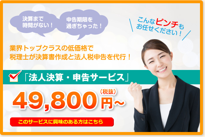 決算まで時間がない!申告期限を過ぎちゃった!こんなピンチもお任せください!業界トップクラスの低価格で税理士が決算書作成と法人税申告を代行!「法人決算・申告サービス」49,800円~(税抜)このサービスに興味のある方はこちら