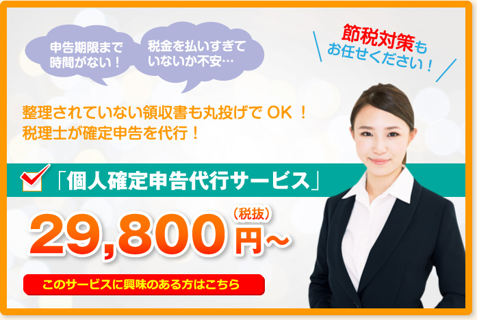 申告期限まで時間がない!税金を払いすぎていないか不安…節税対策もお任せください!整理されていない領収書も丸投げでOK!税理士が確定申告を代行!「個人確定申告代行サービス」29,800円~(税抜)このサービスに興味のある方はこちら