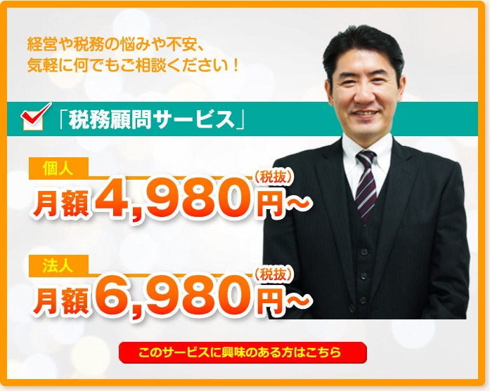 経営や税務の悩みや不安、気軽に何でもご相談ください!「税務顧問サービス」個人月額4,980円~(税抜)法人月額6,980円~(税抜)このサービスに興味のある方はこちら