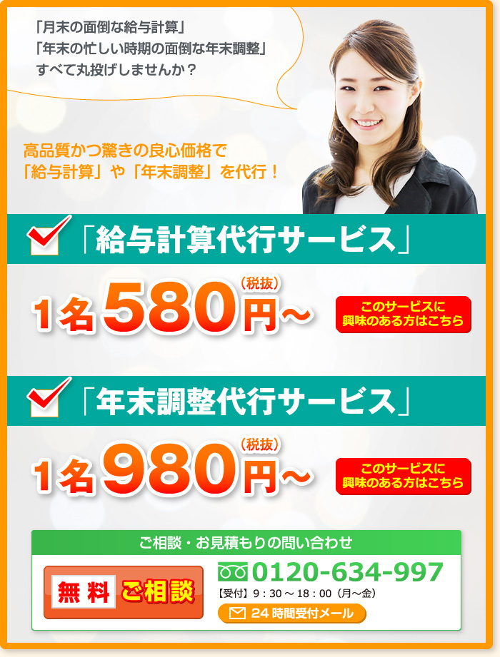 「月末の面倒な給与計算」「年末の忙しい時期の面倒な年末調整」すべて丸投げしませんか？高品質かつ驚きの良心価格で「給与計算」や「年末調整」を代行！「給与計算代行サービス」1名580円～（税抜）「年末調整代行サービス」1名980円～（税抜）ご相談・お見積もりの問い合わせ 無料ご相談 0120-634-997 【受付】9：30～18：00（月～金）