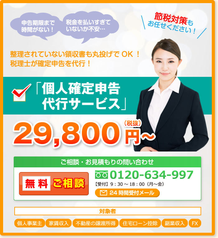 申告期限まで時間がない！ 税金を払いすぎていないか不安… 整理されていない領収書も丸投げでOK！税理士が確定申告を代行！節税対策もお任せください！「個人確定申告代行サービス」（税抜）29,800円～ ご相談・お見積もりの問い合わせ 無料ご相談 0120-634-997 【受付】9：30～18：00（月～金）対象者 個人事業主 家賃収入 不動産の譲渡所得 住宅ローン控除 FX 副業収入