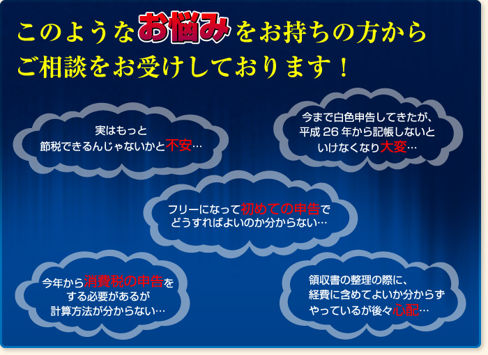 このようなお悩みをお持ちの方からご相談をお受けしております！今まで白色申告してきたが、平成26年から記帳しないといけなくなり大変… 実はもっと節税できるんじゃないかと不安… フリーになって初めての申告でどうすればよいのか分からない… 今年から消費税の申告をする必要があるが計算方法が分からない… 領収書の整理の際に、経費に含めてよいか分からずやっているが後々心配…