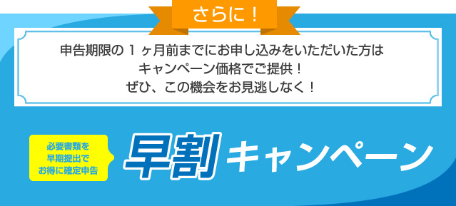 さらに！申告期限の1ヶ月前までにお申し込みをいただいた方はキャンペーン価格でご提供！ぜひ、この機会をお見逃しなく！必要書類を早期提出でお得に確定申告 早割キャンペーン
